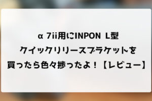α7ii用にINPON L型クイックリリースブラケットを買ったら色々捗ったよ！【レビュー】